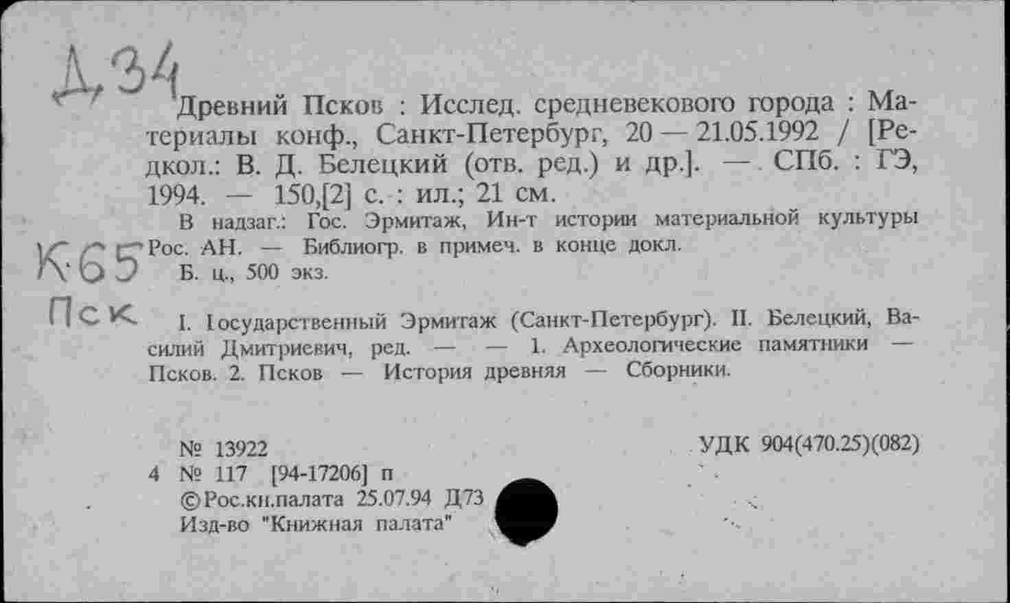 ﻿\ 34
f Древний Псков : Исслед. средневекового города : Материалы конф., Санкт-Петербург, 20 — 21.05.1992 / [Редкой.: В. Д. Белецкий (отв. ред.) и др.]. — СПб. : ГЭ, 1994. — 150,[2] с. : ил.; 21 см.
В надзаг.: Гос. Эрмитаж, Ин-т истории материальной культуры vz" /■"> {"Рос. АН. — Библиогр. в примеч. в конце докл.
Г\’ О О Б. ц., 500 экз.
П С К. 1. [осударственный Эрмитаж (Санкт-Петербург). II. Белецкий, Василий Дмитриевич, ред. — — 1. Археологические памятники Псков. 2. Псков — История древняя — Сборники.
№ 13922	УДК 904(470.25)(082)
4 № 117 [94-17206] п	___
©Рос.кн.палата 25.07.94 Д73
Изд-во "Книжная палата”